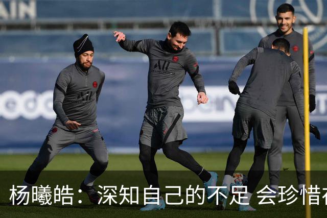 杨曦皓：深知自己的不足 会珍惜在国家队的历练机会 全力以赴训练